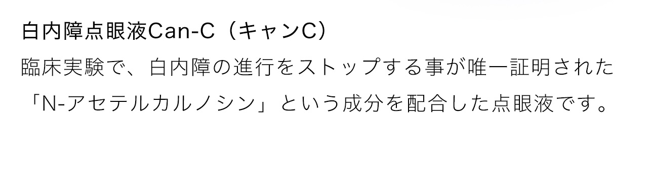 白内障点眼液Can-C（キャンC）は臨床実験で、白内障の進行をストップする事が唯一証明された「N-アセテルカルノシン」という成分を配合した点眼液です