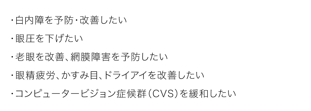 ・白内障を予防・改善したい・眼圧を下げたい・老眼を改善、網膜障害を予防したい・眼精疲労、かすみ目、ドライアイを改善したい・コンピュータービジョン症候群（CVS）を緩和したい