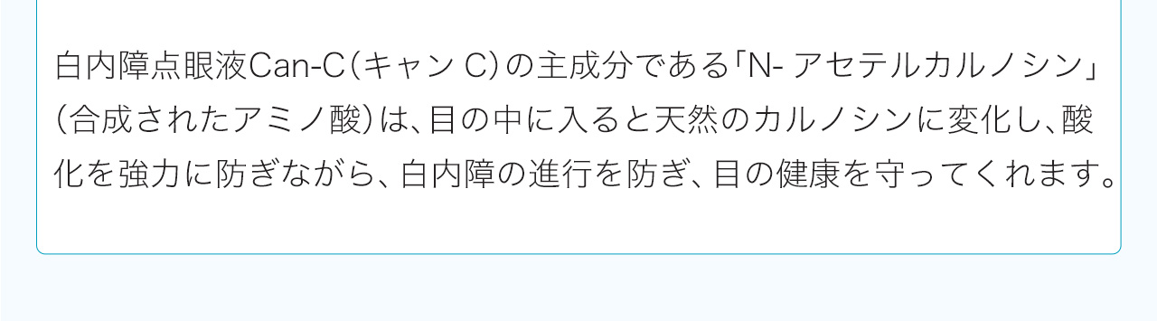 白内障点眼液Can-C（キャンC）の主成分である「N-アセテルカルノシン」（合成されたアミノ酸）は、目の中に入ると天然のカルノシンに変化し、酸化を強力に防ぎながら、白内障の進行を防ぎ、目の健康を守ってくれます