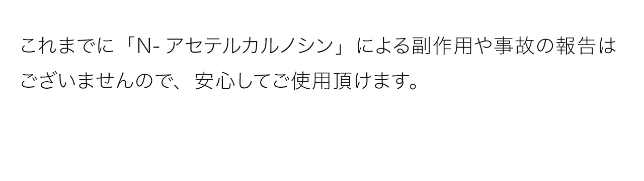 これまでに「N-アセテルカルノシン」による副作用や事故の報告はございませんので、安心してご使用頂けます