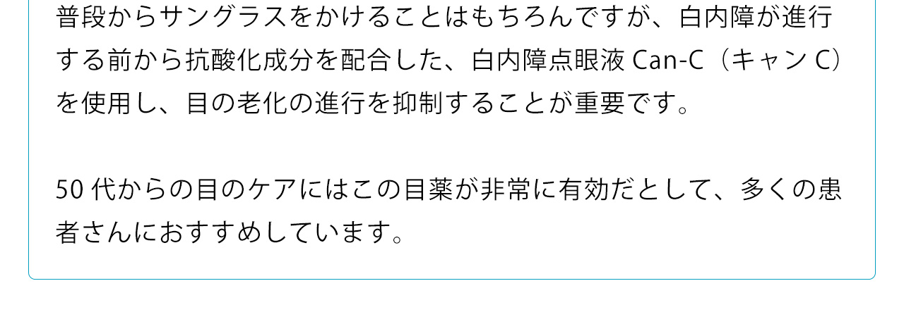 普段からサングラスをかけることはもちろんですが、白内障が進行する前から抗酸化成分を配合した、白内障点眼液Can-C（キャンC）を使用し、目の老化の進行を抑制することが重要です。50代からの目のケアにはこの目薬が非常に有効だとして、多くの患者さんにおすすめしています
