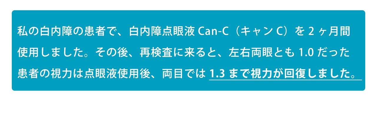 私の白内障の患者で、白内障点眼液Can-C（キャンC）を2ヶ月間使用しました。その後、再検査に来ると、左右両眼とも1.0だった患者の視力は点眼液使用後、両目では1.3まで視力が回復しました。