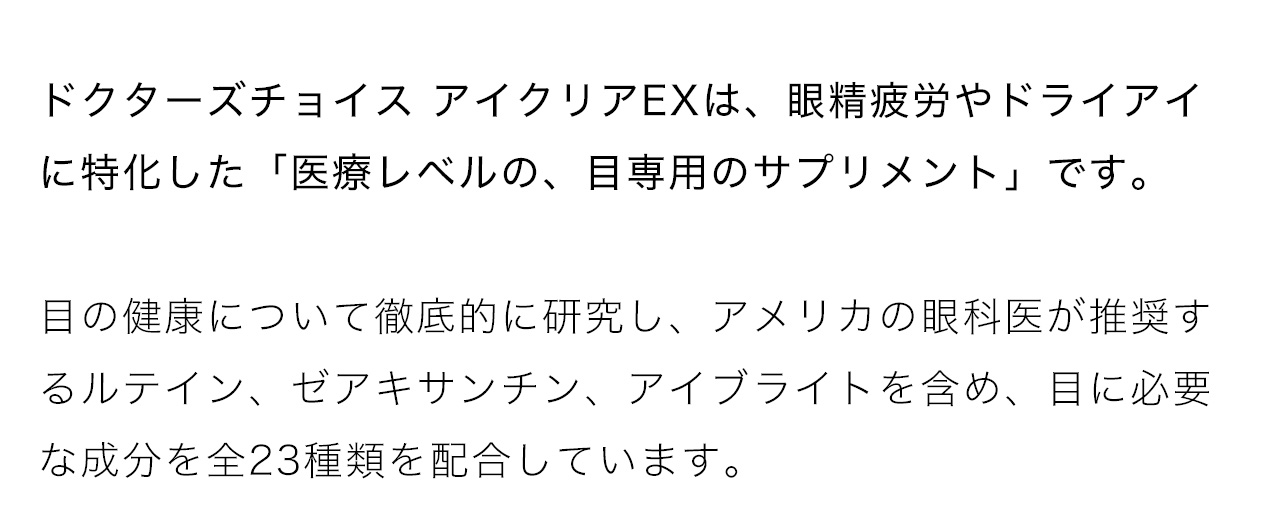 ドクターズチョイス アイクリアEXは、眼精疲労やドライアイに特化した「医療レベルの、目専用のサプリメント」です。目の健康について徹底的に研究し、アメリカの眼科医が推奨するルテイン、ゼアキサンチン、アイブライトを含め、目に必要な成分を全23種類を配合しています