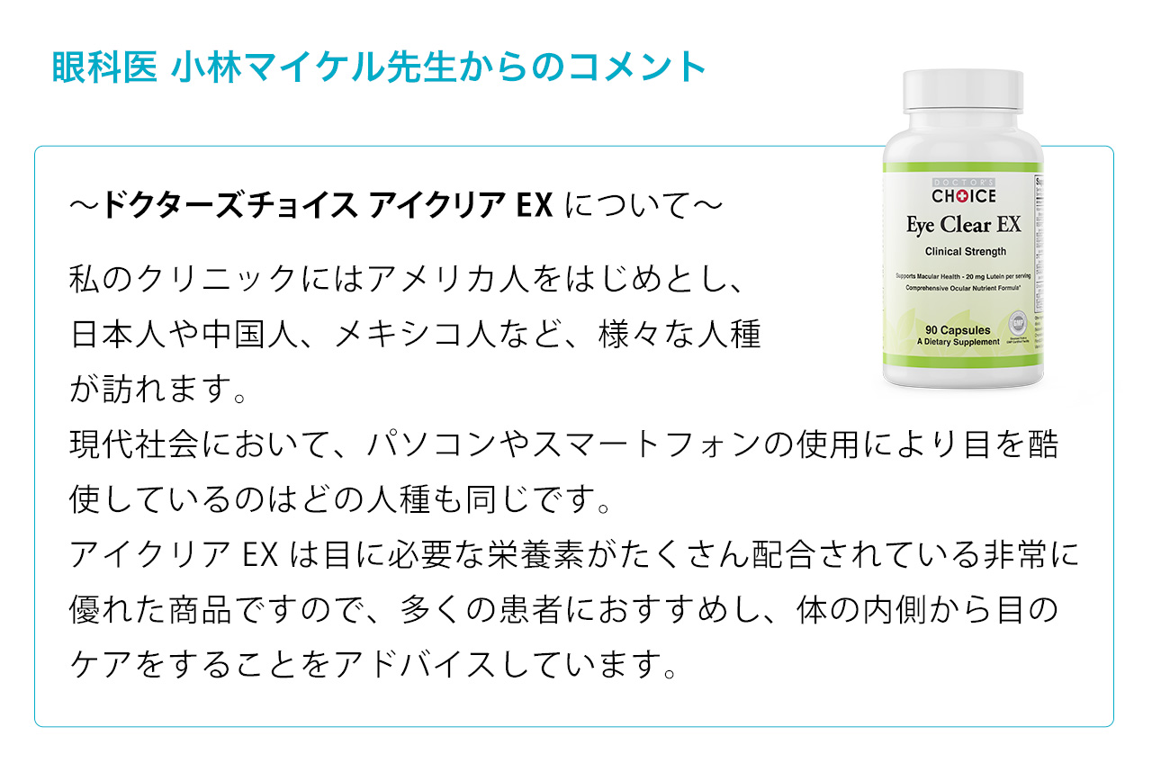 眼科医 小林マイケル先生からのコメント。私のクリニックにはアメリカ人をはじめとし、
日本人や中国人、メキシコ人など、様々な人種が訪れます。現代社会において、パソコンやスマートフォンの使用により目を酷使しているのはどの人種も同じです。アイクリアEXは目に必要な栄養素がたくさん配合されている非常に優れた商品ですので、多くの患者におす