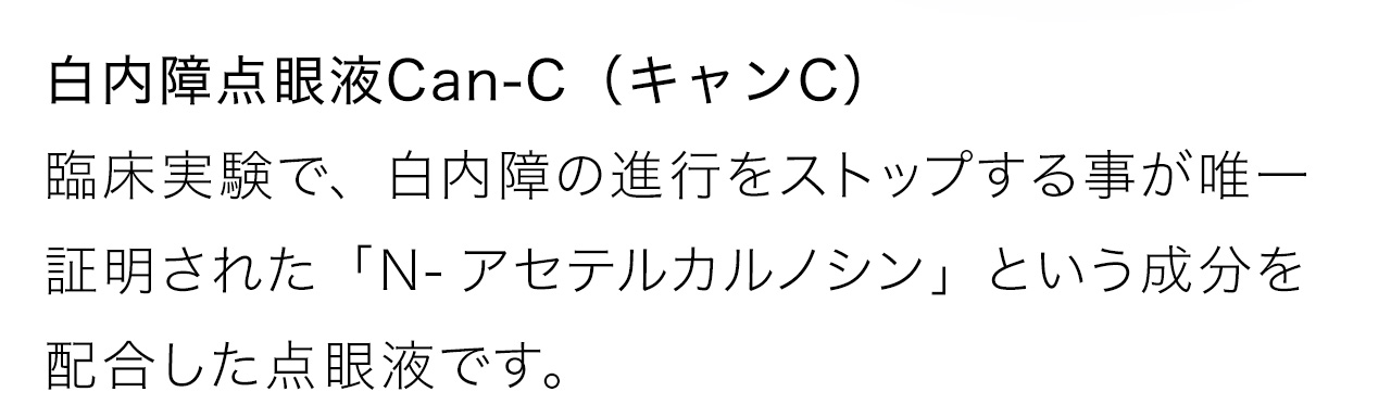 白内障点眼液Can-C（キャンC）臨床実験で、白内障の進行をストップする事が唯一証明された「N-アセテルカルノシン」という成分を配合した点眼液です。
