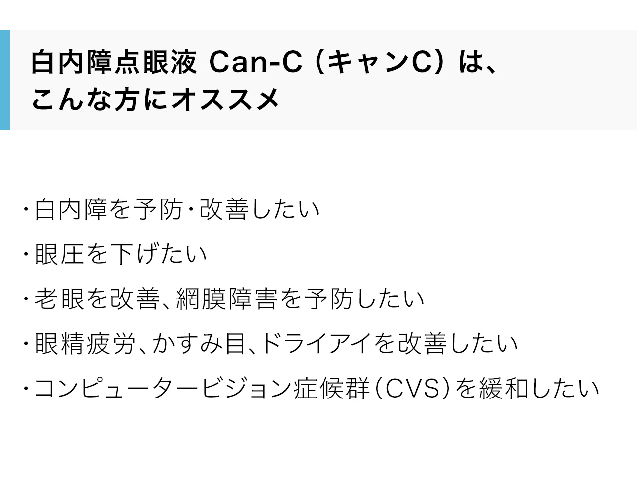 白内障点眼液 Can-C（キャンC）は、こんな方にオススメ。・白内障を予防・改善したい・眼圧を下げたい・老眼を改善、網膜障害を予防したい・眼精疲労、かすみ目、ドライアイを改善したい・コンピュータービジョン症候群（CVS）を緩和したい