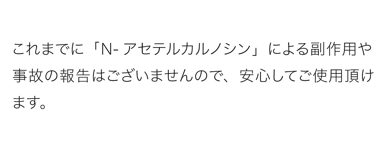 これまでに「N-アセテルカルノシン」による副作用や事故の報告はございませんので、安心してご使用頂けます