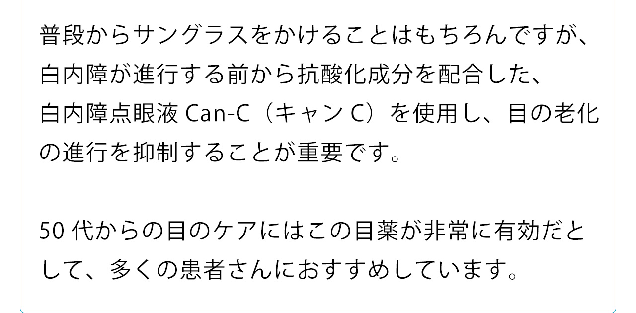 普段からサングラスをかけることはもちろんですが、白内障が進行する前から抗酸化成分を配合した、
白内障点眼液Can-C（キャンC）を使用し、目の老化の進行を抑制することが重要です
