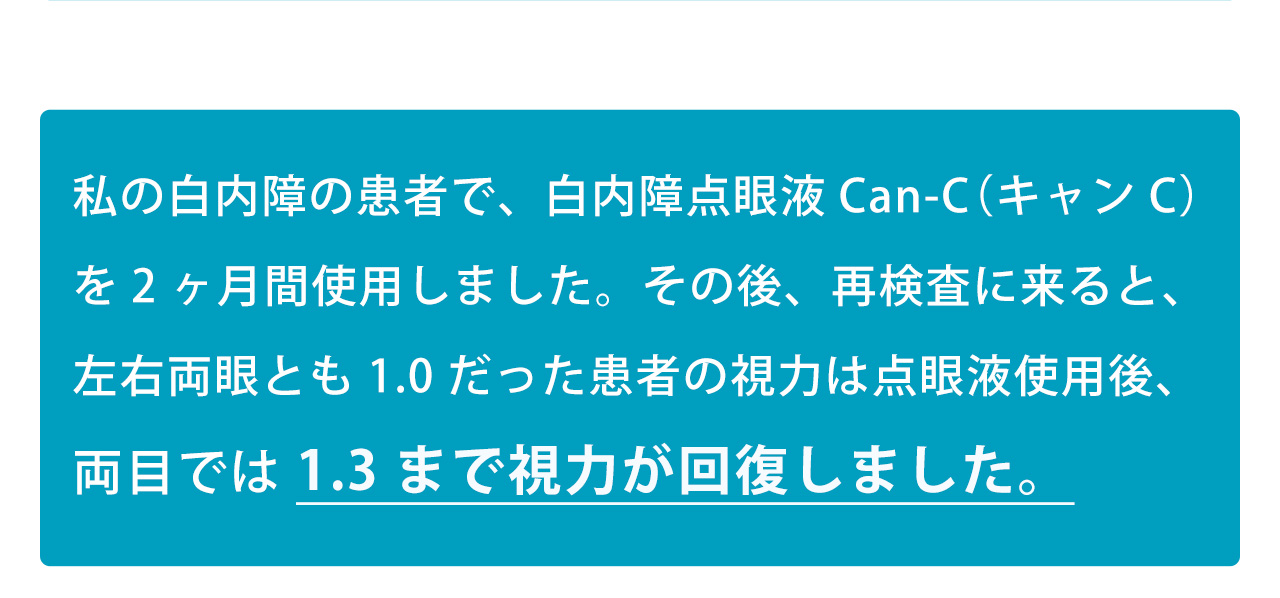私の白内障の患者で、白内障点眼液Can-C（キャンC）を2ヶ月間使用しました。その後、再検査に来ると、左右両眼とも1.0だった患者の視力は点眼液使用後、両目では 1.3まで視力が回復しました。