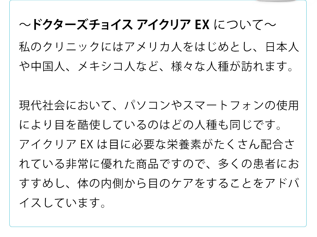 ドクターズチョイス アイクリアEXについて　小林マイケル先生からのコメント。私のクリニックにはアメリカ人をはじめとし、日本人や中国人、メキシコ人など、様々な人種が訪れます。現代社会において、パソコンやスマートフォンの使用により目を酷使しているのはどの人種も同じです。アイクリアEXは目に必要な栄養素がたくさん配合されている非常に優れた商品ですので、多くの患者におすすめし、体の内側から目のケアをすることをアドバイスしています