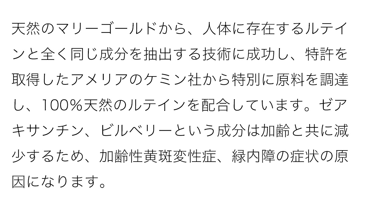 天然のマリーゴールドから、人体に存在するルテインと全く同じ成分を抽出する技術に成功し、特許を取得したアメリアのケミン社から特別に原料を調達し、100％天然のルテインを配合しています。ゼアキサンチン、ビルベリーという成分は加齢と共に減少するため、加齢性黄斑変性症、緑内障の症状の原因になります