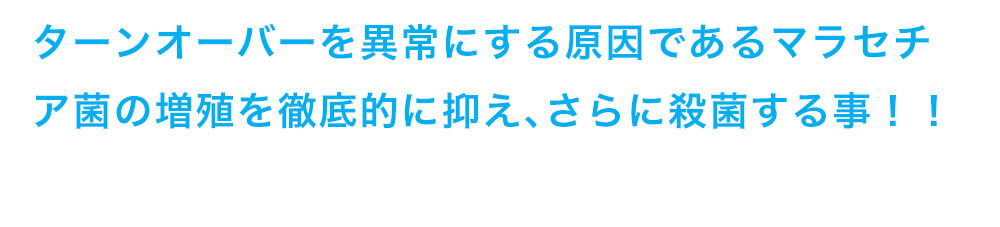 ターンオーバーを異常にする原因であるマラセチア菌の増殖を徹底的に抑え、さらに殺菌する事