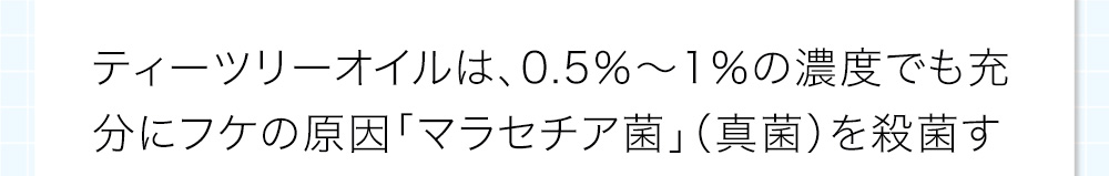 ティーツリーオイルは、0.5％～1％の濃度でも充分にフケの原因「マラセチア菌」（真菌）を殺菌する事が証明されています