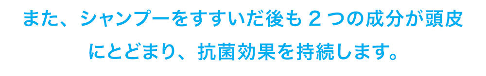 シャンプーをすすいだ後も2つの成分が頭皮にとどまり、抗菌効果を持続します