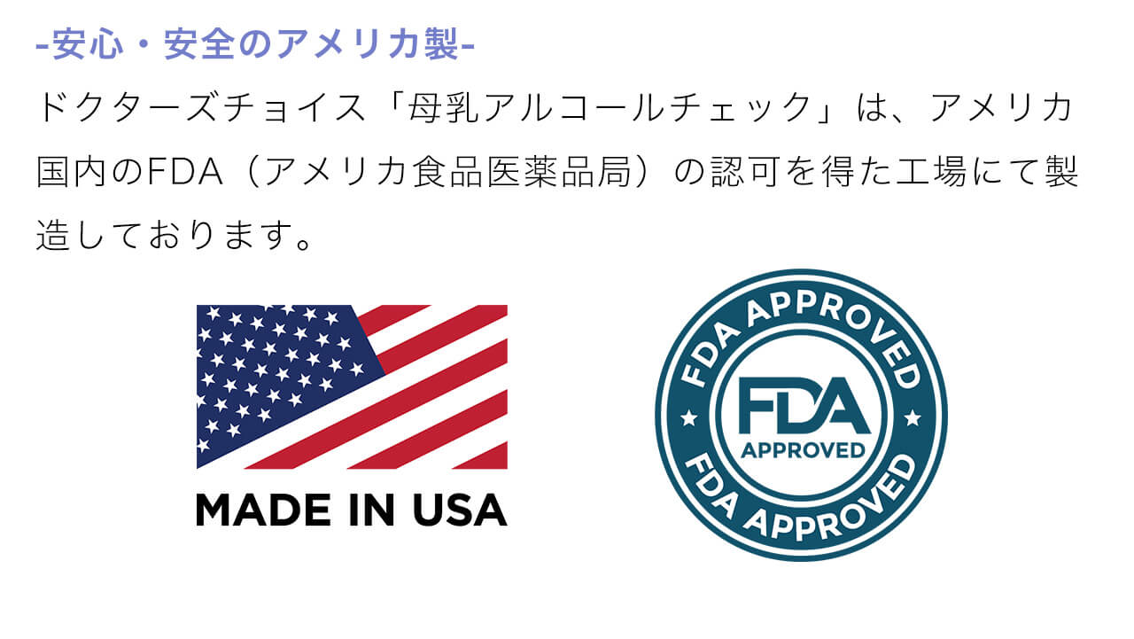 安心・安全のアメリカ製。ドクターズチョイス「母乳アルコールチェック」は、アメリカ国内のFDA（アメリカ食品医薬品局）の認可を得た工場にて製造しております