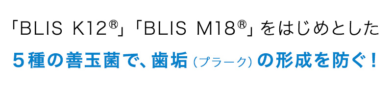 「BLIS K12®」「BLIS M18®」をはじめとした５種の善玉菌で、歯垢（プラーク）の形成を防ぐ