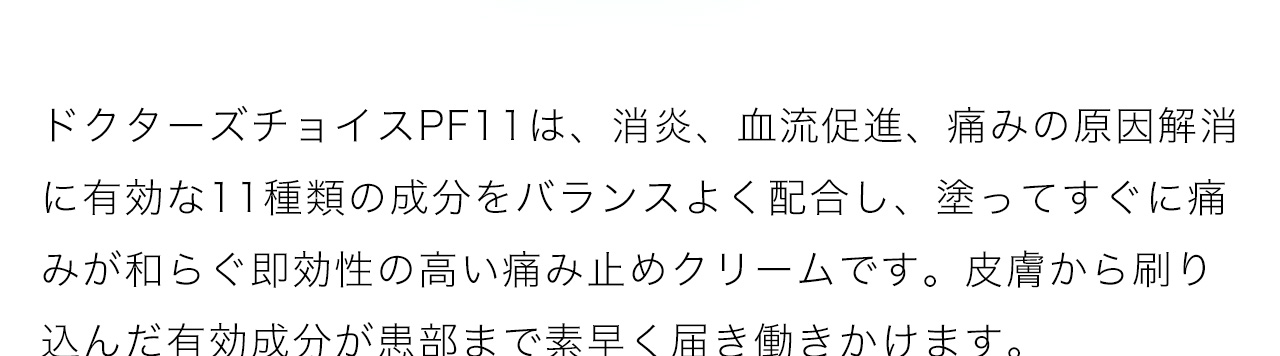 ドクターズチョイスPF11は、消炎、血流促進、痛みの原因解消に有効な11種類の成分をバランスよく配合し、塗ってすぐに痛みが和らぐ即効性の高い痛み止めクリームです。皮膚から刷り込んだ有効成分が患部まで素早く届き働きかけます
