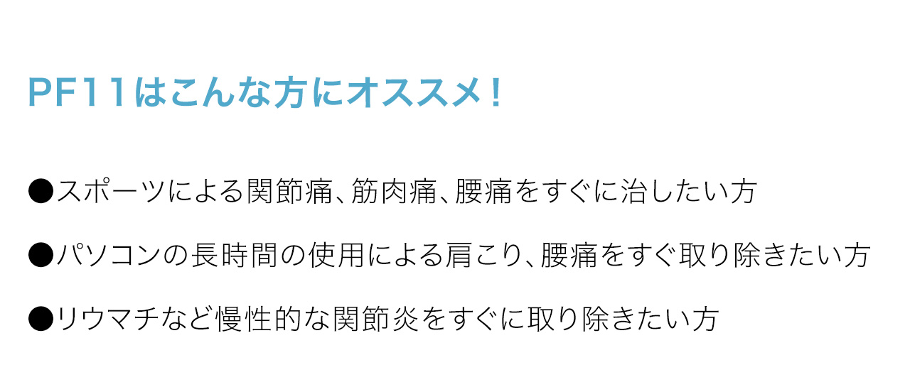 PF11はこんな方にオススメ！●スポーツによる関節痛、筋肉痛、腰痛をすぐに治したい方●パソコンの長時間の使用による肩こり、腰痛をすぐ取り除きたい方●リウマチなど慢性的な関節炎をすぐに取り除きたい方