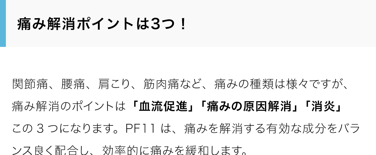 痛み解消ポイントは3つ！関節痛、腰痛、肩こり、筋肉痛など、痛みの種類は様々ですが、痛み解消のポイントは「血流促進」「痛みの原因解消」「消炎」この3つになります。PF11は、痛みを解消する有効な成分をバランス良く配合し、効率的に痛みを緩和します