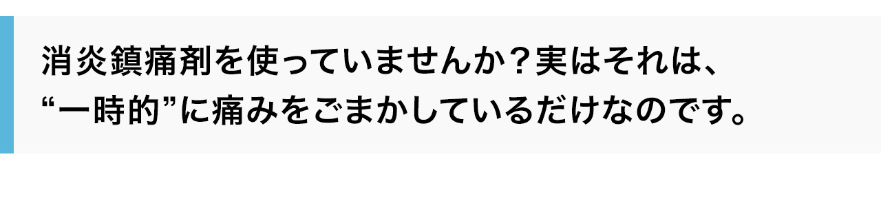 消炎鎮痛剤を使っていませんか？実はそれは、“一時的”に痛みをごまかしているだけなのです