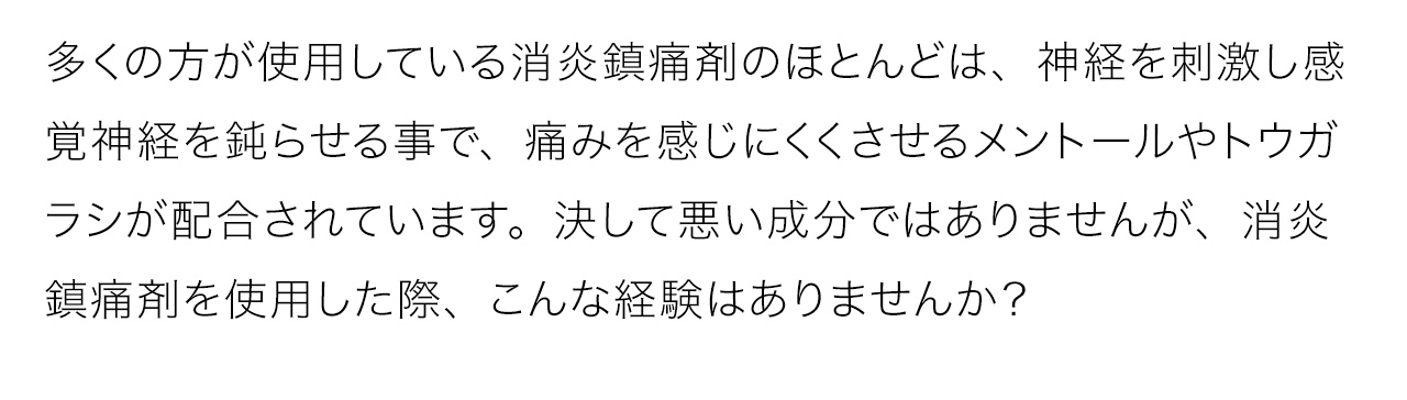 多くの方が使用している消炎鎮痛剤のほとんどは、神経を刺激し感覚神経を鈍らせる事で、痛みを感じにくくさせるメントールやトウガラシが配合されています。決して悪い成分ではありませんが、消炎鎮痛剤を使用した際、こんな経験はありませんか？