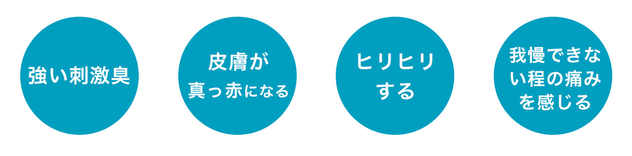 強い刺激臭・皮膚が真っ赤になる・ヒリヒリする・我慢できない程の痛みを感じる