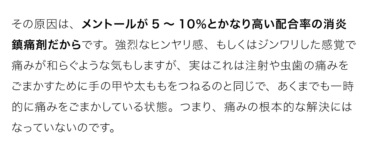その原因は、メントールが5～10％とかなり高い配合率の消炎鎮痛剤だからです。強烈なヒンヤリ感、もしくはジンワリした感覚で痛みが和らぐような気もしますが、実はこれは注射や虫歯の痛みをごまかすために手の甲や太ももをつねるのと同じで、あくまでも一時的に痛みをごまかしている状態。つまり、痛みの根本的な解決にはなっていないのです