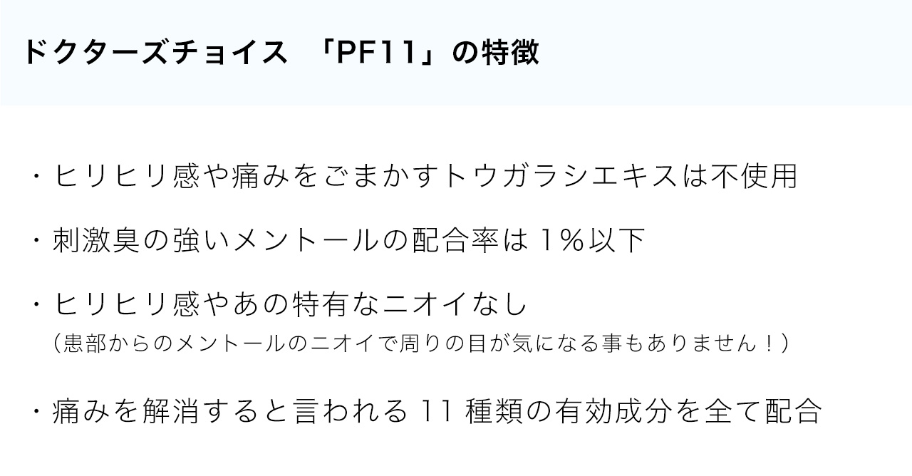 ドクターズチョイス　「PF11」の特徴・ヒリヒリ感や痛みをごまかすトウガラシエキスは不使用・刺激臭の強いメントールの配合率は1％以下・ヒリヒリ感やあの特有なニオイなし（患部からのメントールのニオイで周りの目が気になる事もありません！）・痛みを解消すると言われる11種類の有効成分を全て配合