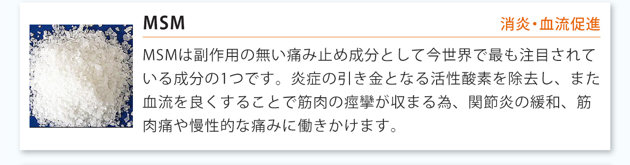 MSMは副作用の無い痛み止め成分として今世界で最も注目されている成分の1つです。炎症の引き金となる活性酸素を除去し、また血流を良くすることで筋肉の痙攣が収まる為、関節炎の緩和、筋肉痛や慢性的な痛みに働きかけます