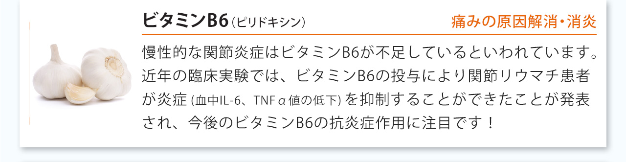 ビタミンB6は慢性的な関節炎症はビタミンB6が不足しているといわれています。近年の臨床実験では、ビタミンB6の投与により関節リウマチ患者が炎症(血中IL-6、TNFα値の低下)を抑制することができたことが発表され、今後のビタミンB6の抗炎症作用に注目です