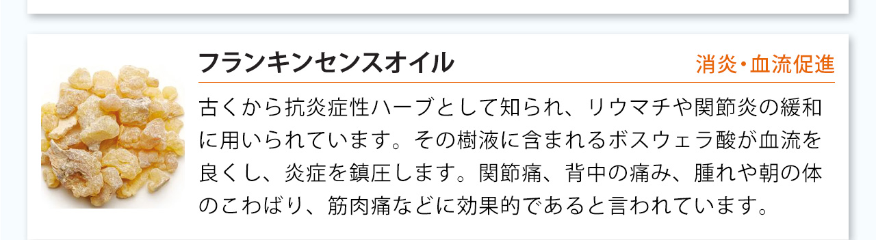 フランキンセンスオイルは古くから抗炎症性ハーブとして知られ、リウマチや関節炎の緩和
に用いられています。その樹液に含まれるボスウェラ酸が血流を良くし、炎症を鎮圧します。関節痛、背中の痛み、腫れや朝の体のこわばり、筋肉痛などに効果的であると言われています