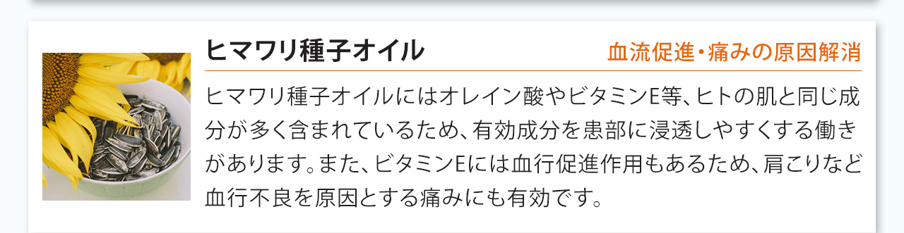 ヒマワリ種子オイルにはオレイン酸やビタミンE等、ヒトの肌と同じ成分が多く含まれているため、有効成分を患部に浸透しやすくする働きがあります。また、ビタミンEには血行促進作用もあるため、肩こりなど血行不良を原因とする痛みにも有効です