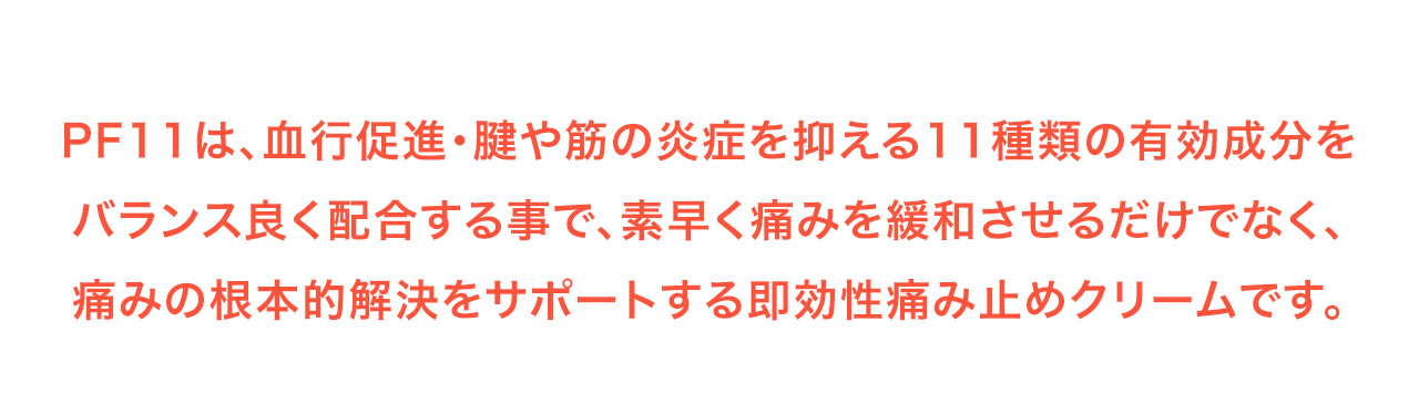 PF11は、血行促進・腱や筋の炎症を抑える11種類の有効成分をバランス良く配合する事で、素早く痛みを緩和させるだけでなく、痛みの根本的解決をサポートする即効性痛み止めクリームです。