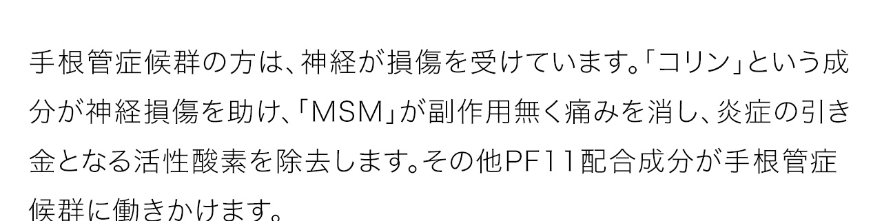 手根管症候群の方は、神経が損傷を受けています。「コリン」という成分が神経損傷を助け、「MSM」が副作用無く痛みを消し、炎症の引き金となる活性酸素を除去します。その他PF11配合成分が手根管症候群に働きかけます。