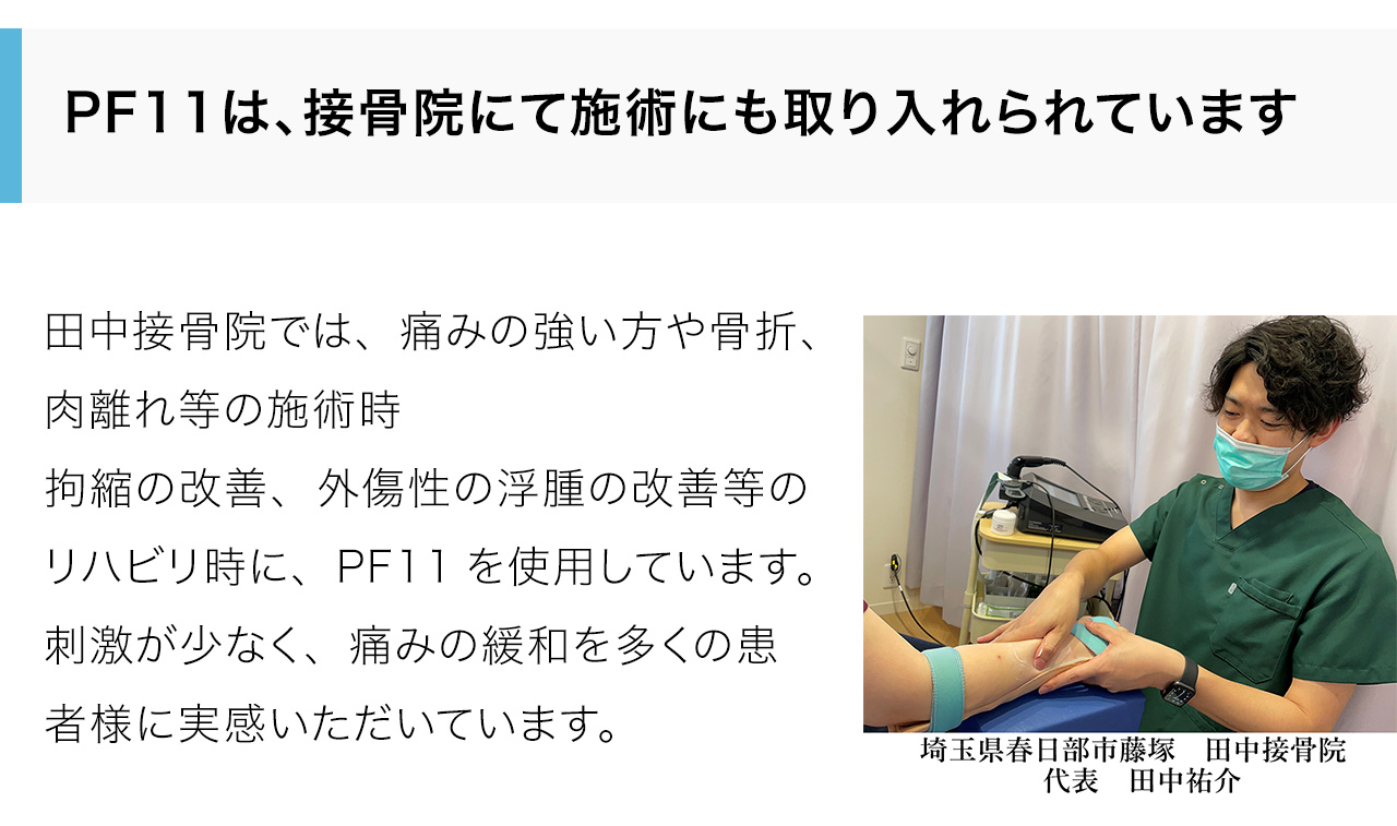 田中接骨院では、痛みの強い方や骨折、肉離れ等の施術時拘縮の改善、外傷性の浮腫の改善等のリハビリ時に、PF11を使用しています。刺激が少なく、痛みの緩和を多くの患者様に実感いただいています。