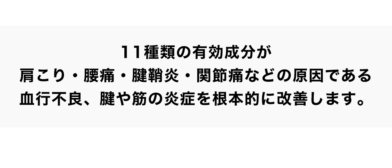 11種類の有効成分が肩こり・腰痛・腱鞘炎・関節痛などの原因である血行不良、腱や筋の炎症を根本的に改善します