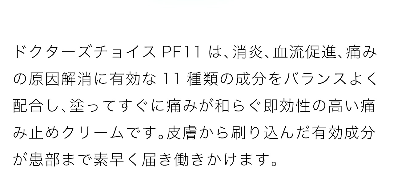 ドクターズチョイスPF11は、消炎、血流促進、痛みの原因解消に有効な11種類の成分をバランスよく配合し、塗ってすぐに痛みが和らぐ即効性の高い痛み止めクリームです。皮膚から刷り込んだ有効成分が患部まで素早く届き働きかけます