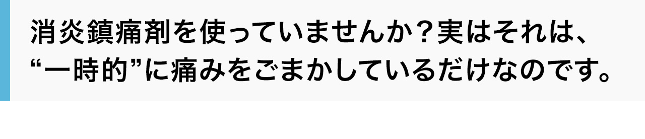 消炎鎮痛剤を使っていませんか？実はそれは、“一時的”に痛みをごまかしているだけなのです