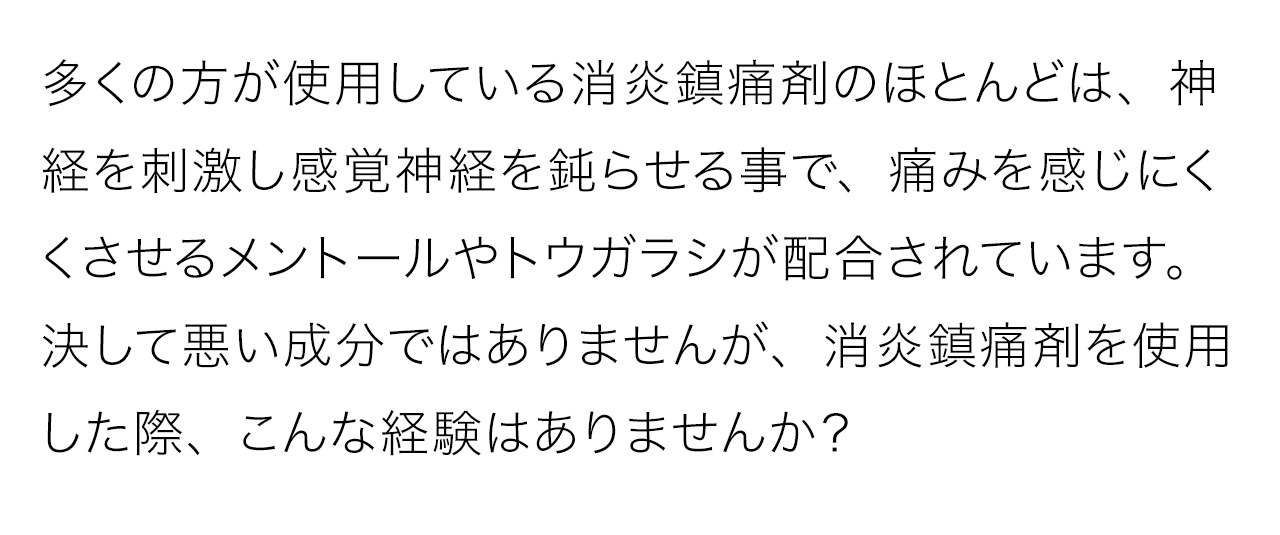 多くの方が使用している消炎鎮痛剤のほとんどは、神経を刺激し感覚神経を鈍らせる事で、痛みを感じにくくさせるメントールやトウガラシが配合されています。決して悪い成分ではありませんが、消炎鎮痛剤を使用した際、こんな経験はありませんか？