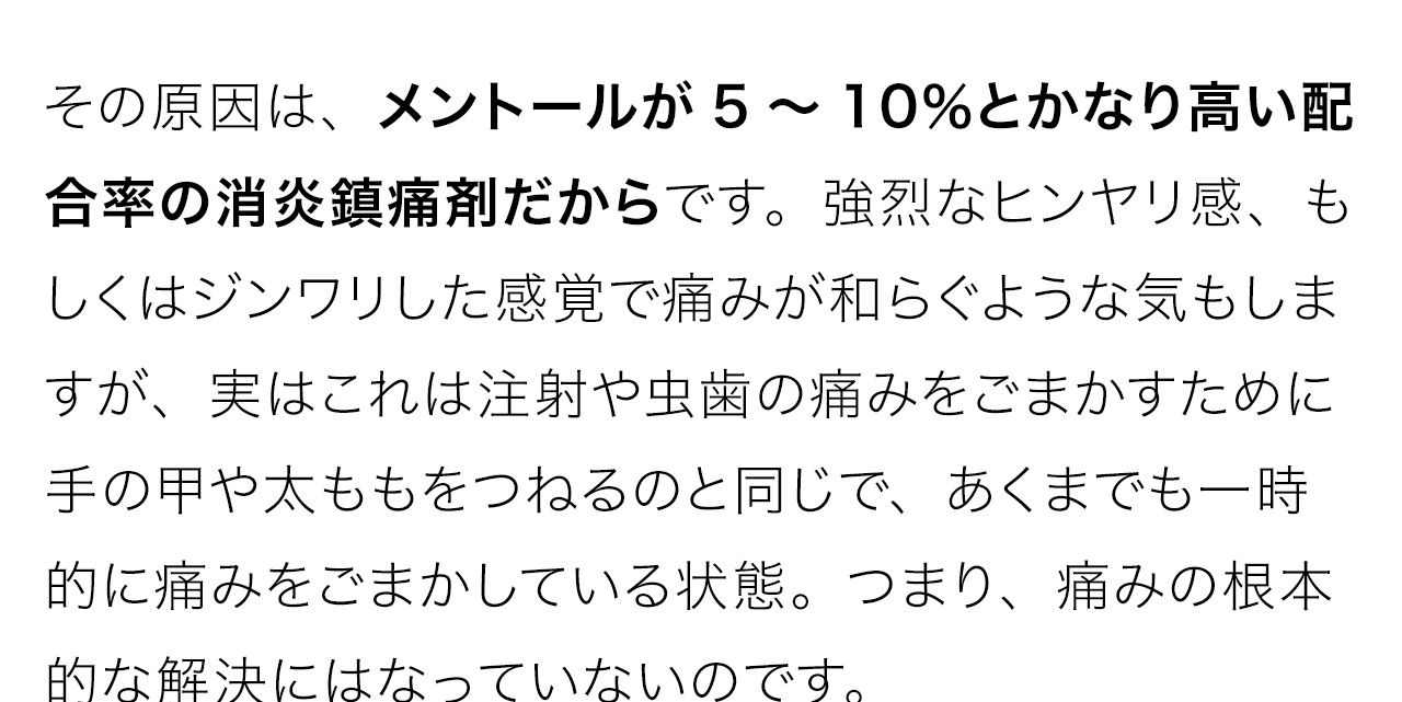 その原因は、メントールが5～10％とかなり高い配合率の消炎鎮痛剤だからです。強烈なヒンヤリ感、もしくはジンワリした感覚で痛みが和らぐような気もしますが、実はこれは注射や虫歯の痛みをごまかすために手の甲や太ももをつねるのと同じで、あくまでも一時的に痛みをごまかしている状態。つまり、痛みの根本的な解決にはなっていないのです