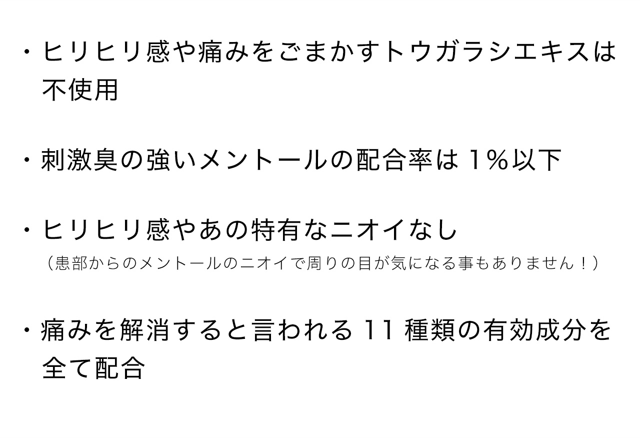 ・ヒリヒリ感や痛みをごまかすトウガラシエキスは不使用・刺激臭の強いメントールの配合率は1％以下・ヒリヒリ感やあの特有なニオイなし（患部からのメントールのニオイで周りの目が気になる事もありません！）・痛みを解消すると言われる11種類の有効成分を全て配合