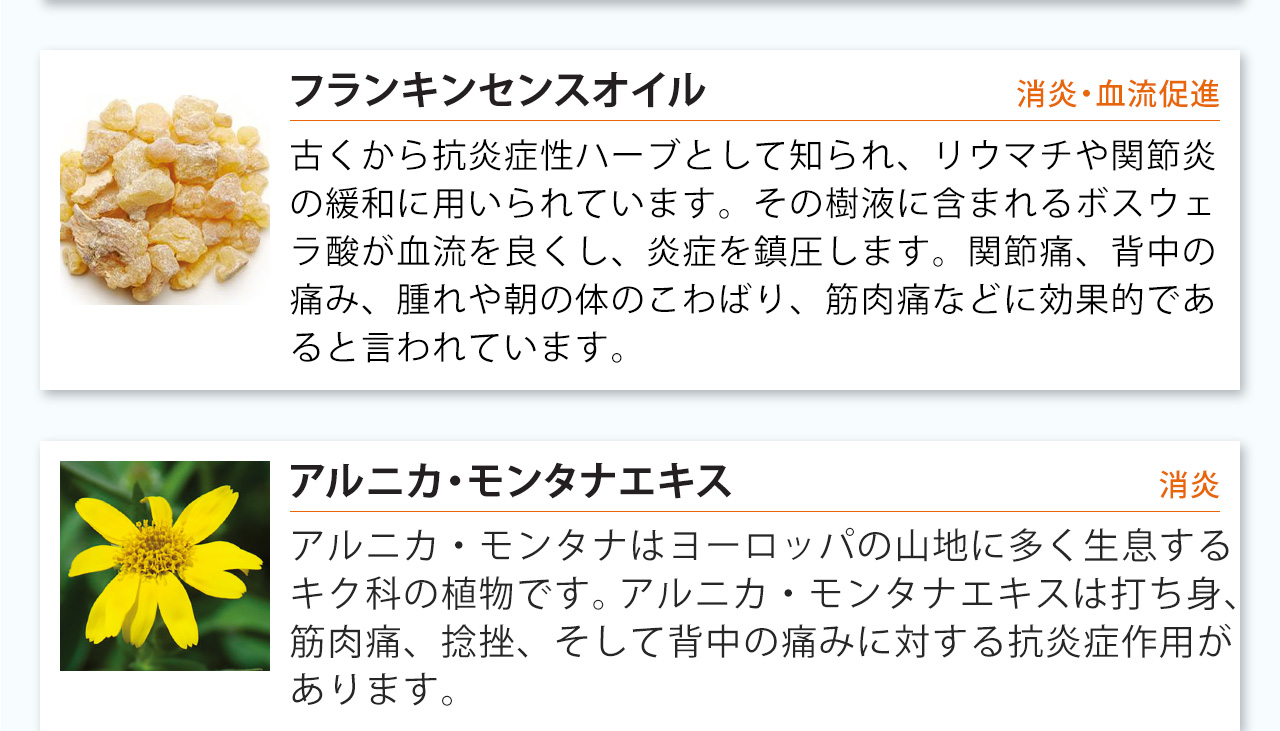 フランキンセンスオイルは古くから抗炎症性ハーブとして知られ、リウマチや関節炎の緩和に用いられています。その樹液に含まれるボスウェラ酸が血流を良くし、炎症を鎮圧します。関節痛、背中の痛み、腫れや朝の体のこわばり、筋肉痛などに効果的であると言われています