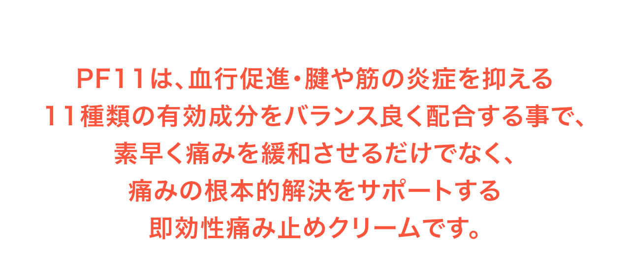 PF11は、血行促進・腱や筋の炎症を抑える11種類の有効成分をバランス良く配合する事で、素早く痛みを緩和させるだけでなく、痛みの根本的解決をサポートする即効性痛み止めクリームです。