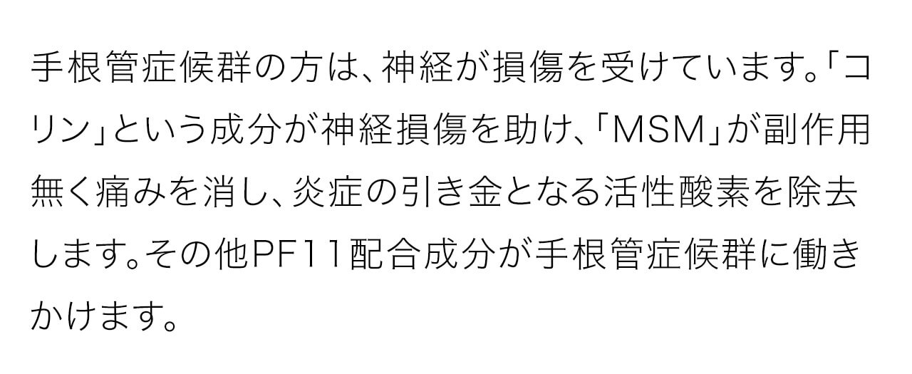 手根管症候群の方は、神経が損傷を受けています。「コリン」という成分が神経損傷を助け、「MSM」が副作用無く痛みを消し、炎症の引き金となる活性酸素を除去します。その他PF11配合成分が手根管症候群に働きかけます