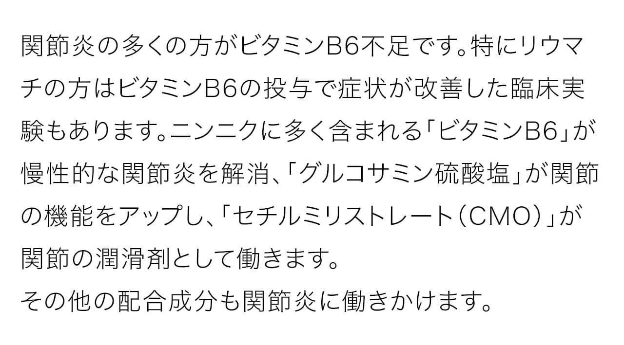 関節炎の多くの方がビタミンB6不足です。特にリウマチの方はビタミンB6の投与で症状が改善した臨床実験もあります。ニンニクに多く含まれる「ビタミンB6」が慢性的な関節炎を解消、「グルコサミン硫酸塩」が関節の機能をアップし、「セチルミリストレート（CMO）」が関節の潤滑剤として働きます