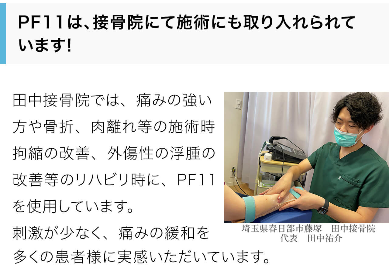 田中接骨院では、痛みの強い方や骨折、肉離れ等の施術時拘縮の改善、外傷性の浮腫の改善等のリハビリ時に、PF11を使用しています。刺激が少なく、痛みの緩和を多くの患者様に実感いただいています。