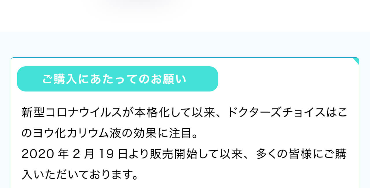 ご購入にあたってのお願い。新型コロナウイルスが本格化して以来、ドクターズチョイスはこのヨウ化カリウム液の効果に注目。2020年2月19日より販売開始して以来、多くの皆様にご購入いただいております