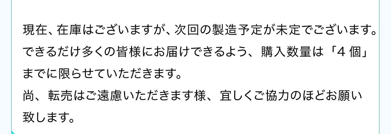 現在、在庫はございますが、次回の製造予定が未定でございます。できるだけ多くの皆様にお届けできるよう、購入数量は「4個」までに限らせていただきます。尚、転売はご遠慮いただきます様、宜しくご協力のほどお願い致します