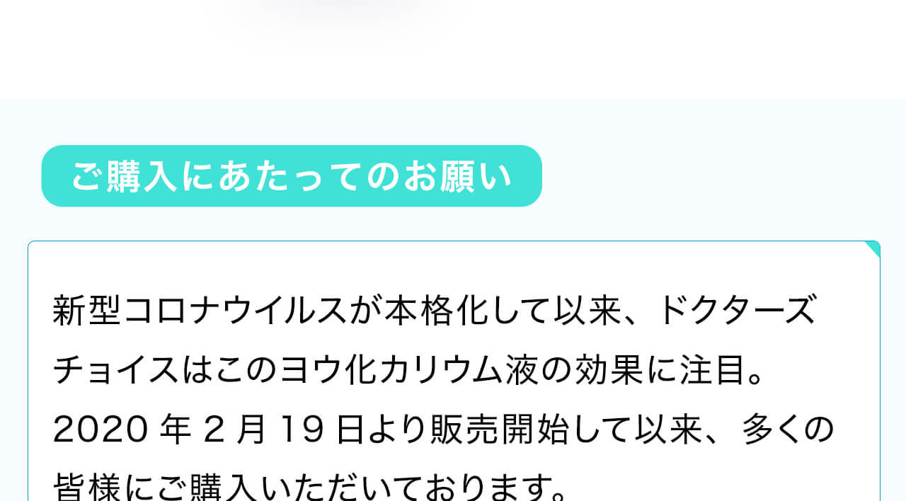 新型コロナウイルスが本格化して以来、ドクターズチョイスはこのヨウ化カリウム液の効果に注目。2020年2月19日より販売開始して以来、多くの皆様にご購入いただいております