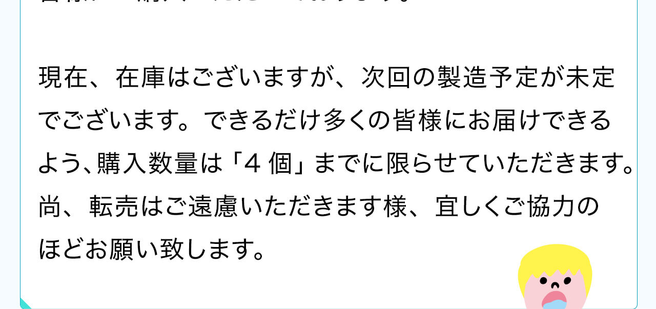 現在、在庫はございますが、次回の製造予定が未定でございます。できるだけ多くの皆様にお届けできるよう、購入数量は「4個」までに限らせていただきます。尚、転売はご遠慮いただきます様、宜しくご協力のほどお願い致します
